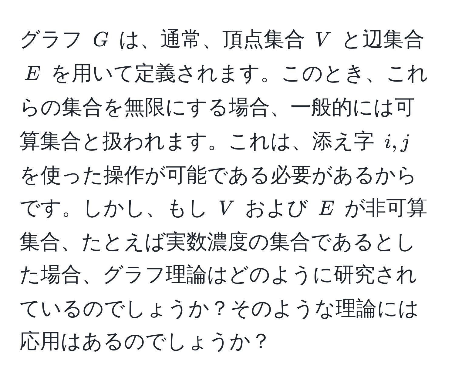 グラフ $G$ は、通常、頂点集合 $V$ と辺集合 $E$ を用いて定義されます。このとき、これらの集合を無限にする場合、一般的には可算集合と扱われます。これは、添え字 $i,j$ を使った操作が可能である必要があるからです。しかし、もし $V$ および $E$ が非可算集合、たとえば実数濃度の集合であるとした場合、グラフ理論はどのように研究されているのでしょうか？そのような理論には応用はあるのでしょうか？