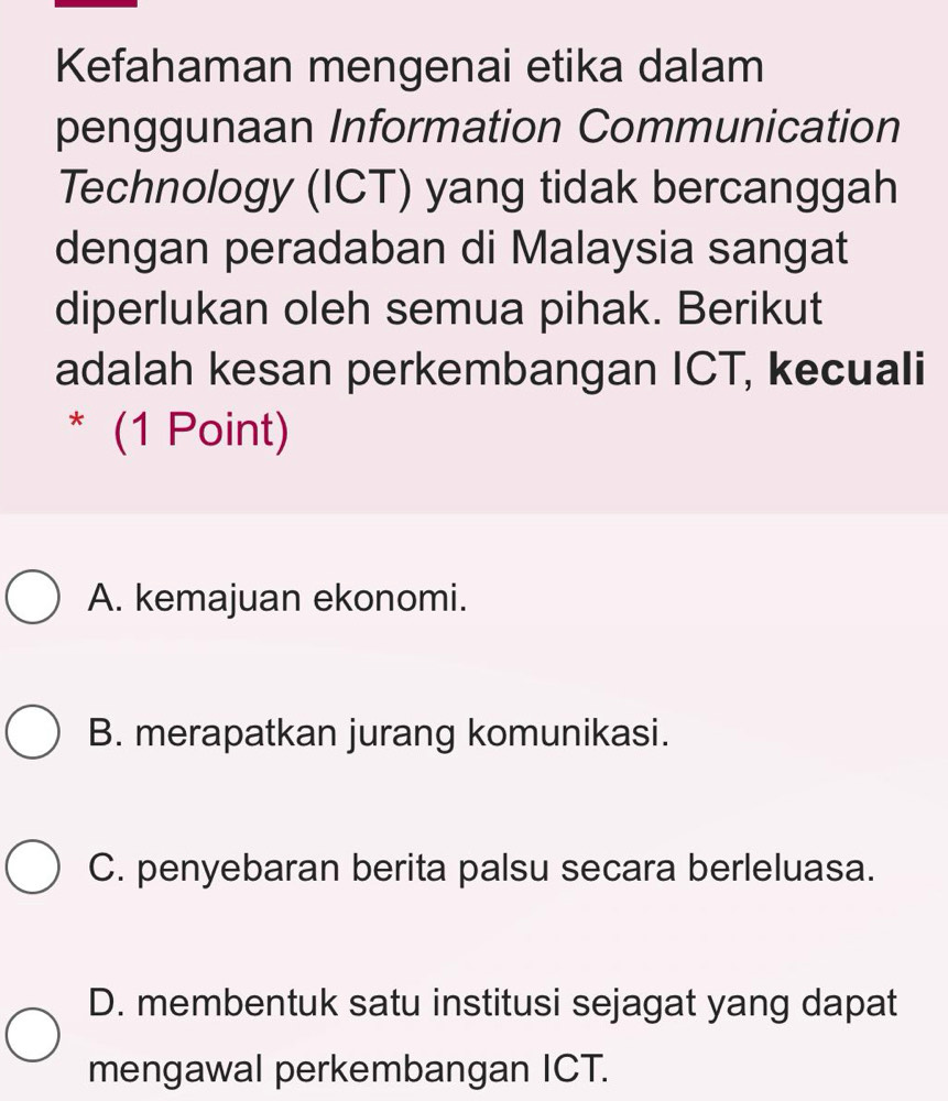 Kefahaman mengenai etika dalam
penggunaan Information Communication
Technology (ICT) yang tidak bercanggah
dengan peradaban di Malaysia sangat
diperlukan oleh semua pihak. Berikut
adalah kesan perkembangan ICT, kecuali
* (1 Point)
A. kemajuan ekonomi.
B. merapatkan jurang komunikasi.
C. penyebaran berita palsu secara berleluasa.
D. membentuk satu institusi sejagat yang dapat
mengawal perkembangan ICT.