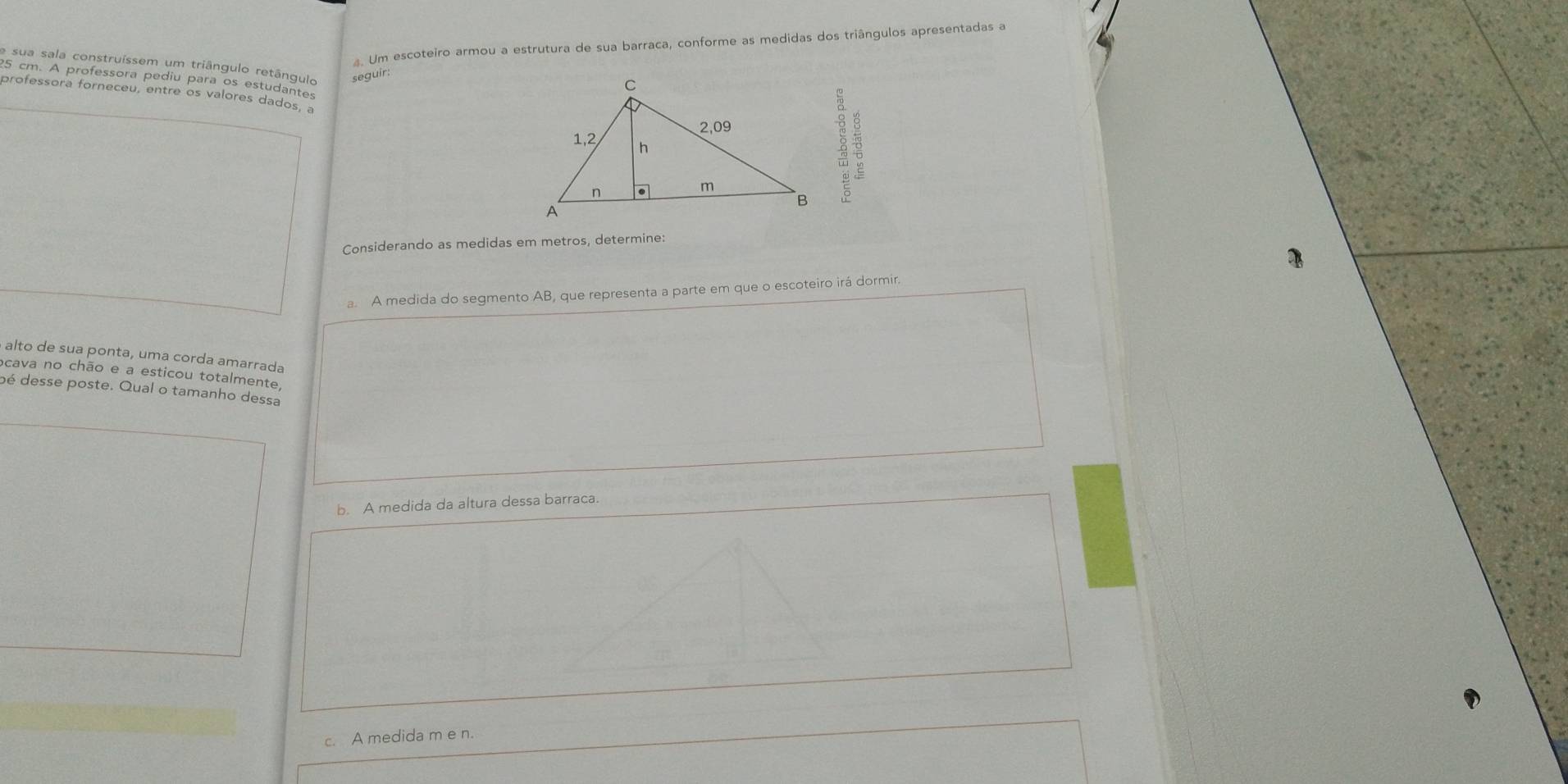 Um escoteiro armou a estrutura de sua barraca, conforme as medidas dos triângulos apresentadas a 
e sua sala construíssem um triângulo retângulo 
seguir:
25 cm. A professora pediu para os estudantes 
professora forneceu, entre os valores dados, a 
8 
Considerando as medidas em metros, determine: 
a. A medida do segmento AB, que representa a parte em que o escoteiro irá dormir. 
alto de sua ponta, uma corda amarrada 
acava no chão e a esticou totalmente, 
oé desse poste. Qual o tamanho dessa 
b. A medida da altura dessa barraca. 
c. A medida m e n.