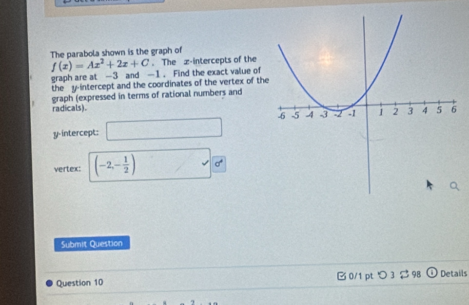 The parabola shown is the graph of
f(x)=Ax^2+2x+C. The x-intercepts of the 
graph are at -3 and —1. Find the exact value of 
the y-intercept and the coordinates of the vertex of the 
graph (expressed in terms of rational numbers and 
radicals).
y intercept: □ 
, 
vertex: (-2,- 1/2 ) / sigma^4
Submit Question 
Question 10 B0/1 pt つ 3 ạ 98 ⓘ Details