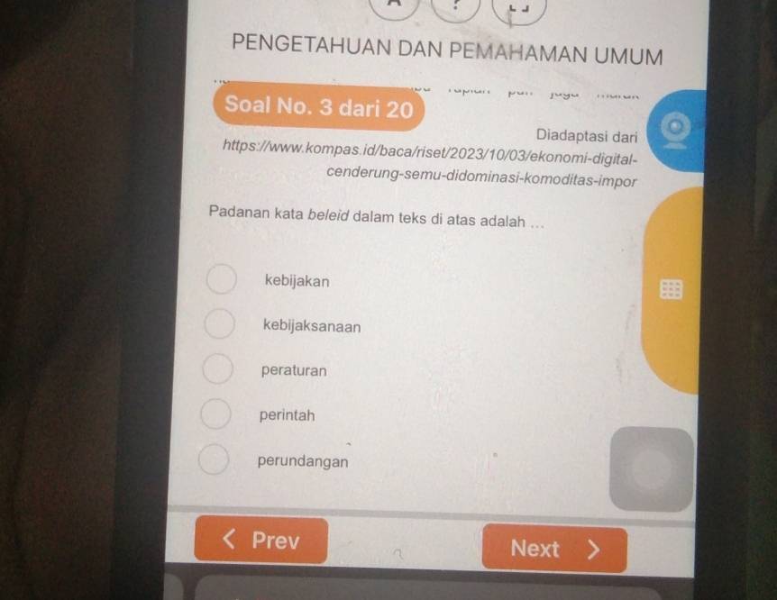 PENGETAHUAN DAN PEMAHAMAN UMUM
Soal No. 3 dari 20
Diadaptasi dari
https://www.kompas.id/baca/riset/2023/10/03/ekonomi-digital-
cenderung-semu-didominasi-komoditas-impor
Padanan kata beleid dalam teks di atas adalah ...
kebijakan
kebijaksanaan
peraturan
perintah
perundangan
Prev Next