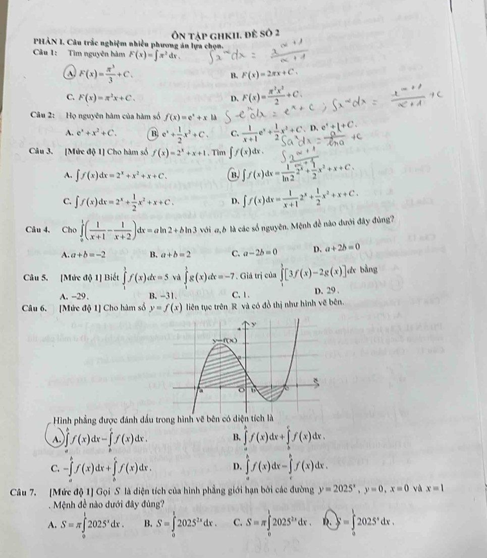 Ôn tập ghkIi. đề số 2
PHẢN I. Câu trắc nghiệm nhiều phương án lựa chọn.
Câu 1: Tìm nguyên hàm F(x)=∈t π^2dx.
a F(x)= π^3/3 +C.
B. F(x)=2π x+C.
C. F(x)=π^2x+C. D. F(x)= π^2x^2/2 +C.
Câu 2: Họ nguyên hàm của hàm số f(x)=e^x+xla
A. e^x+x^2+C. B e^x+ 1/2 x^2+C. C.  1/x+1 e^x+ 1/2 x^2+C D、 e^x+1+C.
Câu 3. [Mức 101) Cho hàm số f(x)=2^x+x+1. Tìm ∈t f(x)dx.
A. ∈t f(x)dx=2^x+x^2+x+C.
B. ∈t f(x)dx= 1/ln 2 2^x+ 1/2 x^2+x+C.
C. ∈t f(x)dx=2^x+ 1/2 x^2+x+C.
D. ∈t f(x)dx= 1/x+1 2^x+ 1/2 x^2+x+C.
Câu 4, Cho ∈tlimits _0^(1(frac 1)x+1- 1/x+2 )dx=aln 2+bln 3 với đ6 là các số nguyên. Mệnh đề nào đưới đây đủng?
A. a+b=-2 B. a+b=2 C. a-2b=0 D. a+2b=0
Câu 5. [Mức d 1 Biết ∈tlimits^3f(xf(x)dx=5 yù ∈tlimits _1^(3g(x)dx=-7. Giả trị của ∈tlimits _0^1[3f(x)-2g(x)] de bằng
A. -29、 B. -31. C、1、 D. 29 .
Câu 6. [Mức độ 1] Cho hàm số y=f(x) liên tục trên R và có đồ thị như hình vẽ bên.
Hình phẳng được đánh dấu trong hình vẽ bên có di
A. ∈tlimits _a^bf(x)dx-∈tlimits _b^cf(x)dx. ∈tlimits _a^bf(x)dx+∈tlimits _b^cf(x)dx.
B.
C. -∈tlimits _a^bf(x)dx+∈tlimits _b^cf(x)dx. ∈tlimits _a^bf(x)dx-∈tlimits _c^bf(x)dx.
D.
Câu 7. [Mức độ 1] Gọi S là diện tích của hình phẳng giới hạn bởi các đường y=2025^x),y=0,x=0 và x=1
Mệnh đề nào dưới đây đủng?
A. S=π ∈tlimits _0^(l2025^x)dx. B. S=∈tlimits _0^(12025^2x)dx. C. S=π ∈tlimits _0^(12025^2x)dx.vector K.=∈tlimits _0^(12025^x)dx.