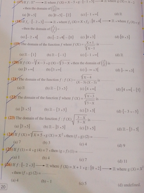 (17)If f:R^+ ⑩ where f(X)=X-5 g:[-1,5]- where g(X)=X-2
, then the domain of ( f/g ) is_
(a) ]0,5] (b) 10· 5]- 2 (c) [-1,∈fty [ (d)
(18)If f_1:[-2,3] _ ，where f_1(x)=x,f_2:[0,4[to R , where f_2(x)=x^2
then the domain of (frac f_1f_2)= _
(a) [-2,4[ (b) [-2,4[- 0 (c) ]0,3] (d) [0,3]
(19) The domain of the function f where f(x)= (x+1)/sqrt[3](x-1)  is_
(a) E- 1 (b) R- -1 (c) [-1,∈fty [ (d)R
(20) If f(x)=sqrt[3](x-3),g(x)=sqrt(3-x) , then the domain of ( f/g ) is_
(a) ]3,∈fty [ (b) [3,∈fty [ (c) ]-∈fty ,3[ (d) ]-∈fty ,3]
(21) The domain of the function f:f(x)= (sqrt(x-4))/(x-3)(x-5)  is_
(a) (b) R- 3,5 (c) [4,∈fty [ (d) [4,∈fty [- 5
(22) The domain of the function f where f(x)= (sqrt(x-3))/sqrt(5-x)  is_
(a) ]3,5] (b) E- 3,5 (c) [3,5[ (d)  -3,-5
(23) The domain of the function f:f(x)sqrt(frac 3-x)5-x is_
(a) ]3,5] (b) R-]3,5] (c) [3,5] (d) IR-[3,5[
(24)If f(x)=sqrt(x+5),g(x)=x^2 , then (fcirc g)(2)= _
(a) 7 (b) 3 (c) 4 (d) 9
(25)If f(1)=4,g(4)=7 , then (gcirc f)(1)= _
(a)Ⅰ (b) 4 (c)7 (d) 11
(26) If f:[-2,3]to R where f(x)=x+1. g:[0,2] where g(x)=x^2
, then (fcirc g)(2)= _
(a) 4 (b) - 1 (c) 5
20 (d) undefined.