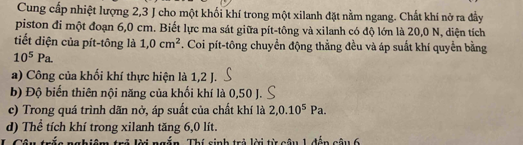 Cung cấp nhiệt lượng 2, 3 J cho một khối khí trong một xilanh đặt nằm ngang. Chất khí nở ra đầy 
piston đi một đoạn 6,0 cm. Biết lực ma sát giữa pít-tông và xilanh có độ lớn là 20,0 N, diện tích 
tiết diện của pít-tông là 1,0cm^2. Coi pít-tông chuyển động thẳng đều và áp suất khí quyền bằng
10^5Pa. 
a) Công của khối khí thực hiện là 1, 2 J. 
b) Độ biến thiên nội năng của khối khí là 0,50 J. 
c) Trong quá trình dãn nở, áp suất của chất khí là 2, 0.10^5Pa. 
d) Thể tích khí trong xilanh tăng 6,0 lít. 
nghiệm trẻ lời ngắn. Thí sinh trả lời từ câu 1 đến câu 6