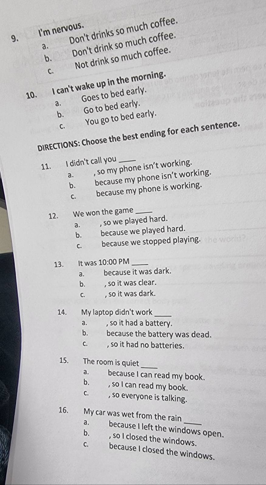 I'm nervous.
a. Don't drinks so much coffee.
b. Don't drink so much coffee.
C. Not drink so much coffee.
10. I can't wake up in the morning.
a. Goes to bed early.
b. Go to bed early.
c. You go to bed early.
DIRECTIONS: Choose the best ending for each sentence.
11. I didn't call you_
a. , so my phone isn’t working.
b. because my phone isn’t working.
C. because my phone is working.
12. We won the game_
a. , so we played hard.
b. because we played hard.
C. because we stopped playing.
13. It was 10:00 PM_
a. because it was dark.
b. , so it was clear.
C. , so it was dark.
14. My laptop didn't work_
a. , so it had a battery.
b. because the battery was dead.
C. , so it had no batteries.
_
15. The room is quiet
a. because I can read my book.
b. , so I can read my book.
C. , so everyone is talking.
16. My car was wet from the rain
a. because I left the windows open.
b. , so I closed the windows.
C. because I closed the windows.