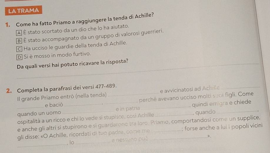 LATRAMA
1 Come ha fatto Priamo a raggiungere la tenda di Achille?
À É stato scortato da un dio che lo ha aiutato.
B] É stato accompagnato da un gruppo di valorosi guerrieri.
C Ha ucciso le guardie della tenda di Achille.
D Si èmosso in modo furtivo.
_Da quali versi hai potuto ricavare la risposta?
_
2。 Completa la parafrasi dei versi 477-489.
Il grande Priamo entrò (nella tenda) _e avvicinatosi ad Achille_
e baciò , perché avevano ucciso molti suoi figli. Come
_quando un uomo __e in patria_ _, quindi emigra e chiede
ospitalità a un ricco e chi lo vede si stupisce, cosi Achille , quando
e anche gli altri si stupirono e si guardarono tra loro. Priamo, comportandosi come un supplice,
gli disse: «O Achille, ricordati di tuo padre, come me_ _; forse anche a lui i popoli vicini
_
, lo _e nessuno può ».