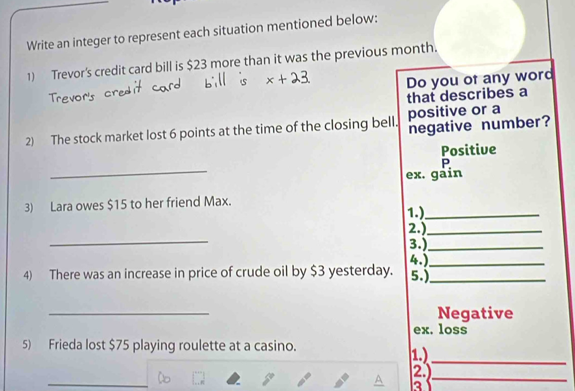 Write an integer to represent each situation mentioned below: 
1) Trevor’s credit card bill is $23 more than it was the previous month. 
Do you of any word 
that describes a 
negative number? 
2) The stock market lost 6 points at the time of the closing bell. positive or a 
Positive 
_ 
P 
ex. gain 
3) Lara owes $15 to her friend Max. 
1.)_ 
_ 
2.)_ 
3.)_ 
4.)_ 
4) There was an increase in price of crude oil by $3 yesterday. 5.)_ 
_ 
Negative 
ex. loss 
5) Frieda lost $75 playing roulette at a casino. 
1)_ 
2) 
31 
_