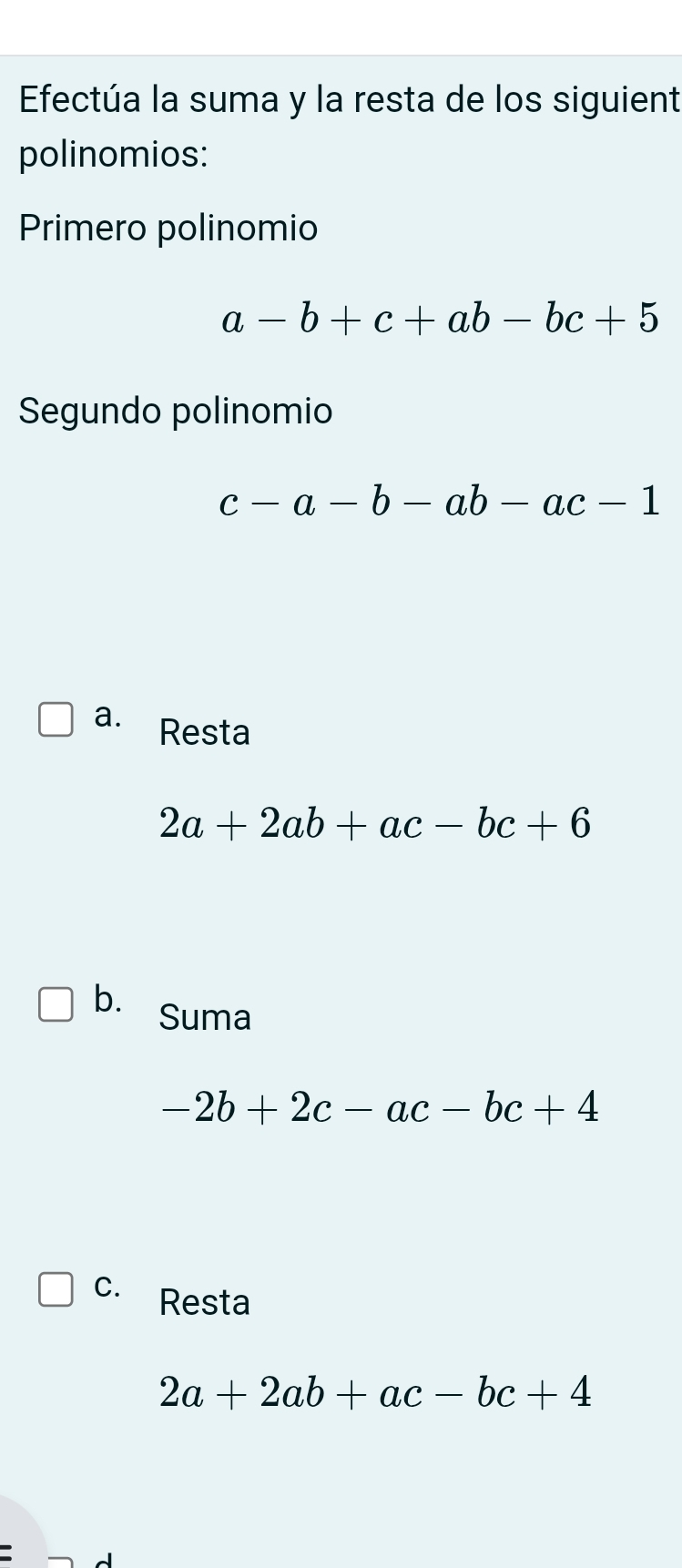 Efectúa la suma y la resta de los siguient
polinomios:
Primero polinomio
a-b+c+ab-bc+5
Segundo polinomio
c-a-b-ab-ac-1
a. Resta
2a+2ab+ac-bc+6
b. Suma
-2b+2c-ac-bc+4
C. Resta
2a+2ab+ac-bc+4