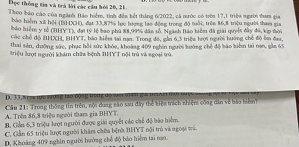 no to ve bão mem y to.
Đọc thông tin và trả lời các câu hỏi 20, 21.
Theo báo cáo của ngành Bảo hiểm, tính đến hết tháng 6/2022, cả nước có trên 17, 1 triệu người tham gia
bảo hiểm xã hội (BHXH), đạt 33, 87% lực lượng lao động trong độ tuổi; trên 86, 8 triệu người tham gia
bảo hiểm y tế (BHYT), đạt tỷ lệ bao phủ 88, 99% dân số. Ngành Bảo hiểm đã giải quyết đầy đủ, kịp thời
các chế độ BHXH, BHYT, bảo hiểm tai nạn. Trong đó, gần 6, 3 triệu lượt người hưởng chế độ ốm đau,
thai sản, dưỡng sức, phục hồi sức khỏe, khoảng 409 nghìn người hưởng chế độ bảo hiểm tai nạn, gần 65
triệu lượt người khám chữa bệnh BHYT nội trú và ngoại trú.
D. 33, 87% lực lượng lào động trong độ tuổi tham gia BFIXFI mới được nướng lội từ việc làm nay.
Câu 21: Trong thông tin trên, nội dung nào sau đây thể hiện trách nhiệm công dân về bảo hiểm?
A. Trên 86, 8 triệu người tham gia BHYT.
B. Gần 6, 3 triệu lượt người được giải quyết các chế độ bảo hiểm.
C. Gần 65 triệu lượt người khám chữa bệnh BHYT nội trú và ngoại trú.
D. Khoảng 409 nghìn người hưởng chế độ bảo hiểm tai nạn.