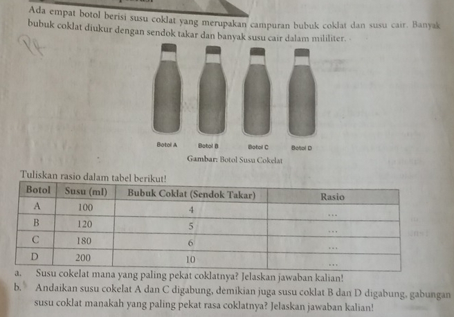 Ada empat botol berisi susu coklat yang merupakan campuran bubuk coklat dan susu cair. Banyak 
bubuk coklat diukur dengan sendok takar dan banyak susu cair dalam mililiter. 
Tuliskan rasio dalam 
ana yang paling pekat coklatnya? Jelaskan jawaban kalian! 
b. Andaikan susu cokelat A dan C digabung, demikian juga susu coklat B dan D digabung, gabungan 
susu coklat manakah yang paling pekat rasa coklatnya? Jelaskan jawaban kalian!