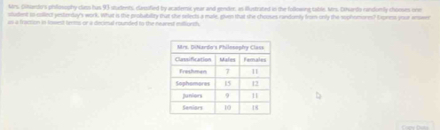 Mrs. Oltaedo's philosophy class has 93 students, classified by academic year and gender, as illustrated in the following table, Mrs. Dihlardo randomly chooses one 
student to collect yesterday's work. What is the probability that she selects a male, given that she chouses randomly from only the sophomores? Novess your anaver 
us a fraction in lowest terms or a decmal rounded to the nearest miliorth.