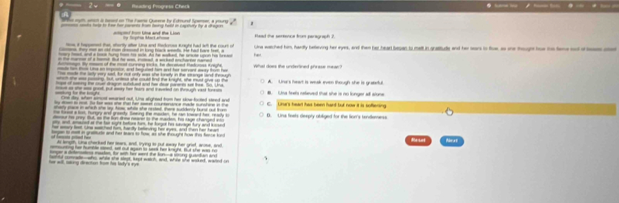 Rleading Progress Check . _ _ 
e rgh, snth it bped on The Faena Queene by Edmund Spemser, a young
p=sess seeks help to tree her parents from being held in capoviry by a dragon 
== ed from Una and the Lion by Sophia Mact ahose Read the sentence from paragraph 2
Nos; it happened that, shortly after Una and Redcrose Knight had left the court of
Gens, they met an old men dressed in long black weerds. He had hare feet, a Lna watched him, hardly believing her eyes, and then her heart began to melt in gratituds and her tears to flow, as se though too the teneed o leas ae
hoary head, and a book hung hrom his side. As he walkedt, he smote upon his breast her.
n the marner of a homit. But he was, insead, a wicked enchareer named
Archisags. By mesrs of the most cunning tricks, he deceved Redomss Knight
mde him tk Una ao iepostor, and beguiled him and her servant away from her What does the underlined phrase mean?
Ts made the lady very said, for not only was she lonety in the strange land through
a the eas poning. but, unless she could fn the knight, she must give up the
hope of seeing the cruel dragon subdued and her dear parents set free. So, Una A. Unur's heart is weak even though she is grateful.
iose as she is good, put isay her fears and traveled on through vasil forests B. Lina feels refieved that she is no longer all slone
=kung for the krgt One day when simost weared out, Una alighted from her slow-footed steed and
lay down to rst. So for was she that her saser countenance made sunshine in the
chady place in which she lay, how, while she rested, there suddenly burst out from C. Una's heart has been hard but now it is softening
ms forist a los, nungry and greedy. Seeing the maiden, he ran toward her, ready to
desur his prey. But, as the fion dnew nearer to the maiden, his rage changed info D. Una feels deeply obliged for the lion's tenderness
ty, and, amaded at the fair sight before him, he forgot his savage fury and kissed
ar seary lest. Una wached him, hardly believing her eyes, and then her hear
of bes piled hir lagan to met in gratitude and her tears to flow, as she thought how this ferce lon Reset Reres
Al length. Una checked her sears, and, trying to put away her grief, arose, and
msunting her humble steed, set out again to seek her knight. But she was no
snger a defemuetess maaden, for with her went the lign-a strong guardian and
latful comnade—who, whie she stept, kept watch, and, while she waked, waited on
her will, baing direction from his lady's eye