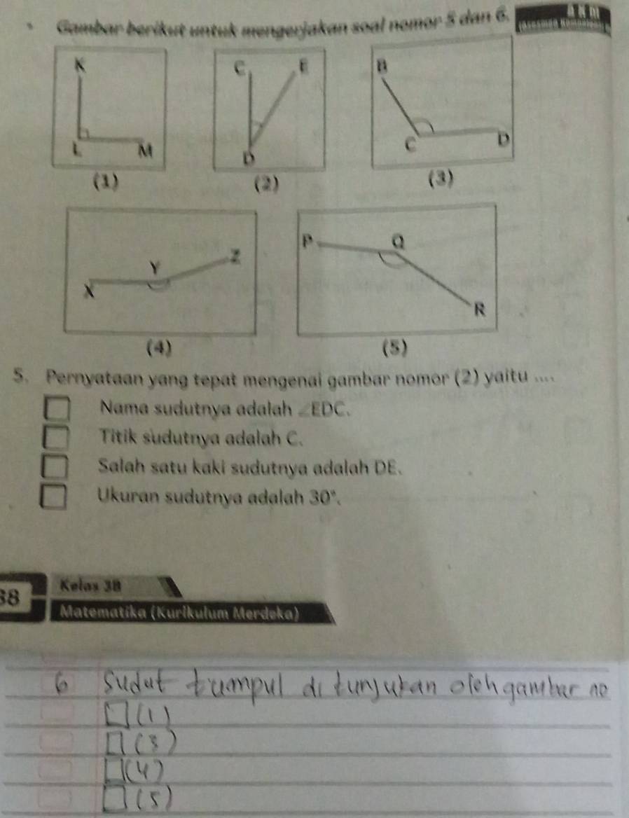 Gambar berikut untuk mengerjakan soal nomor 5 dan 6.
K
C E
L M
B
(1) (2) (3)
Y 2
x
(4) 
5. Pernyataan yang tepat mengenai gambar nomor (2) yaitu .... 
Nama sudutnya adalah ∠ EDC. 
Titik sudutnya adalah C. 
Salah satu kaki sudutnya adalah DE. 
Ukuran sudutnya adalah 30°. 
38 Kelas 38
Matematíka (Kurikulum Merdeka)