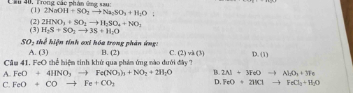 Cầu 40, Trong các phản ứng sau:
(1) 2NaOH+SO_2to Na_2SO_3+H_2O :
(2) 2HNO_3+SO_2to H_2SO_4+NO_2
(3) H_2S+SO_2to 3S+H_2O
SO_2the^2 hiện tính oxỉ hóa trong phản ứng:
A. (3) B. (2) C. (2) và (3) D. (1)
Câu 41. FeO thể hiện tính khử qua phản ứng nào dưới đây ?
A. FeO+4HNO_3to Fe(NO_3)_3+NO_2+2H_2O B. 2Al+3FeOto Al_2O_3+3Fe
C. FeO+COto Fe+CO_2 D. FeO+2HClto FeCl_2+H_2O