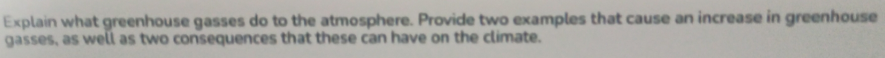 Explain what greenhouse gasses do to the atmosphere. Provide two examples that cause an increase in greenhouse 
gasses, as well as two consequences that these can have on the climate.