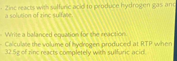 • Zinc reacts with sulfuric acid to produce hydrogen gas and 
a solution of zinc sulfate. 
- Write a balanced equation for the reaction. 
· Calculate the volume of hydrogen produced at RTP when
32.5g of zinc reacts completely with sulfuric acid.