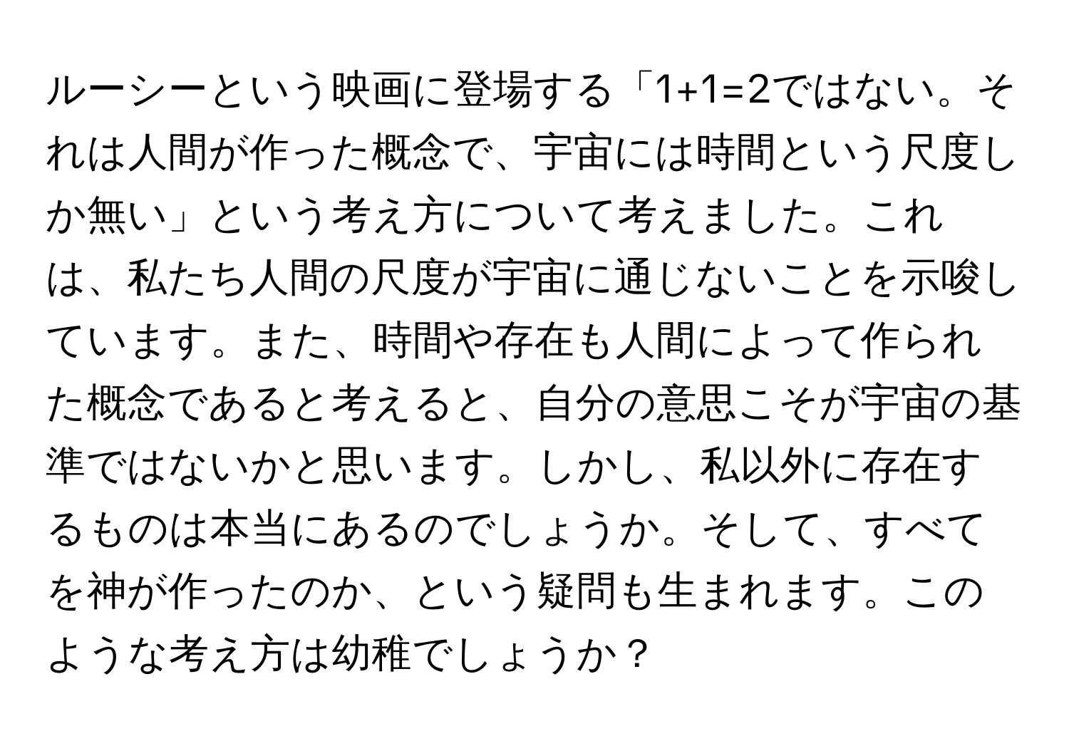 ルーシーという映画に登場する「1+1=2ではない。それは人間が作った概念で、宇宙には時間という尺度しか無い」という考え方について考えました。これは、私たち人間の尺度が宇宙に通じないことを示唆しています。また、時間や存在も人間によって作られた概念であると考えると、自分の意思こそが宇宙の基準ではないかと思います。しかし、私以外に存在するものは本当にあるのでしょうか。そして、すべてを神が作ったのか、という疑問も生まれます。このような考え方は幼稚でしょうか？