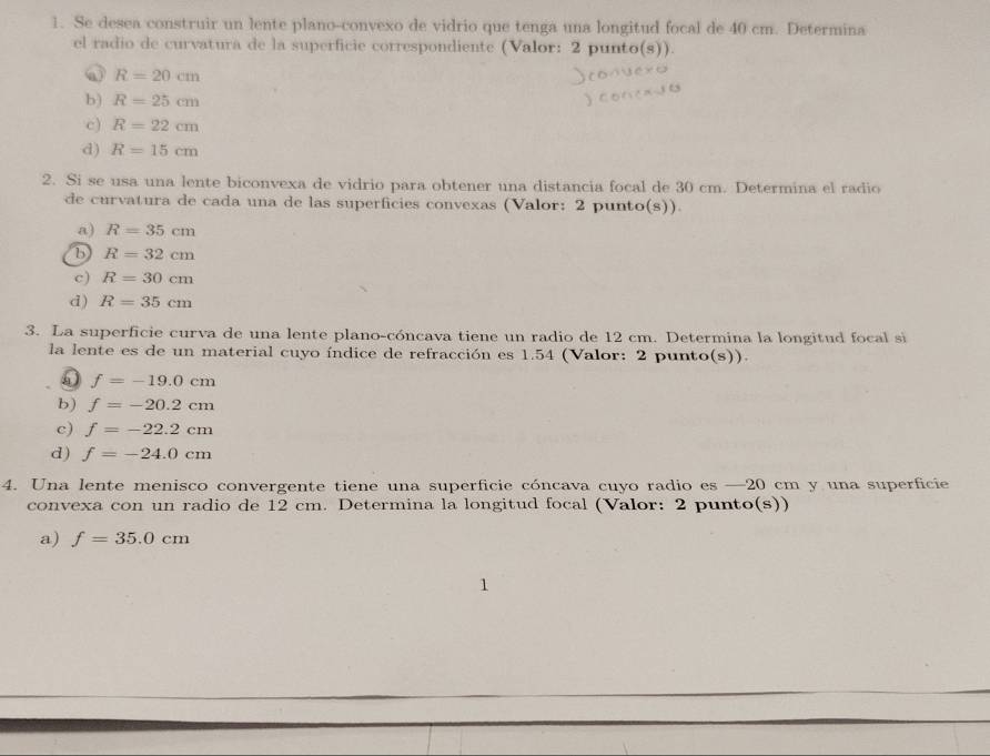 Se desea construir un lente plano-convexo de vidrio que tenga una longitud focal de 40 cm. Determina
el radio de curvatura de la superficie correspondiente (Valor: 2 punto(s)).
R=20cm
b) R=25cm
c) R=22cm
d) R=15cm
2. Si se usa una lente biconvexa de vidrio para obtener una distancia focal de 30 cm. Determina el radio
de curvatura de cada una de las superficies convexas (Valor: 2 punto(s))
a) R=35cm
b R=32cm
c) R=30cm
d ) R=35cm
3. La superficie curva de una lente plano-cóncava tiene un radio de 12 cm. Determina la longitud focal si
la lente es de un material cuyo índice de refracción es 1.54 (Valor: 2 punto(s)).
5 f=-19.0cm
b) f=-20.2cm
c) f=-22.2cm
d) f=-24.0cm
4. Una lente menisco convergente tiene una superficie cóncava cuyo radio es — 20 cm y una superficie
convexa con un radio de 12 cm. Determina la longitud focal (Valor: 2 punto(s))
a) f=35.0cm