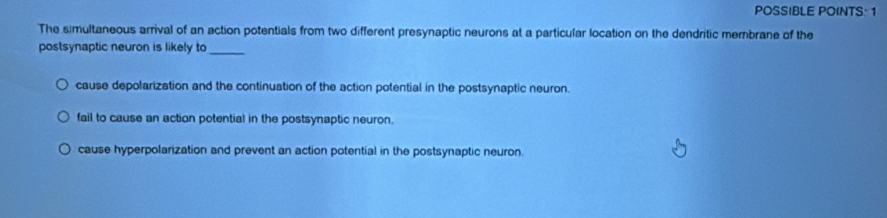 POSSIBLE POINTS 1
The simultaneous arrival of an action potentials from two different presynaptic neurons at a particular location on the dendritic membrane of the
postsynaptic neuron is likely to
_
cause depolarization and the continuation of the action potential in the postsynaptic neuron.
fail to cause an action potential in the postsynaptic neuron.
cause hyperpolarization and prevent an action potential in the postsynaptic neuron.