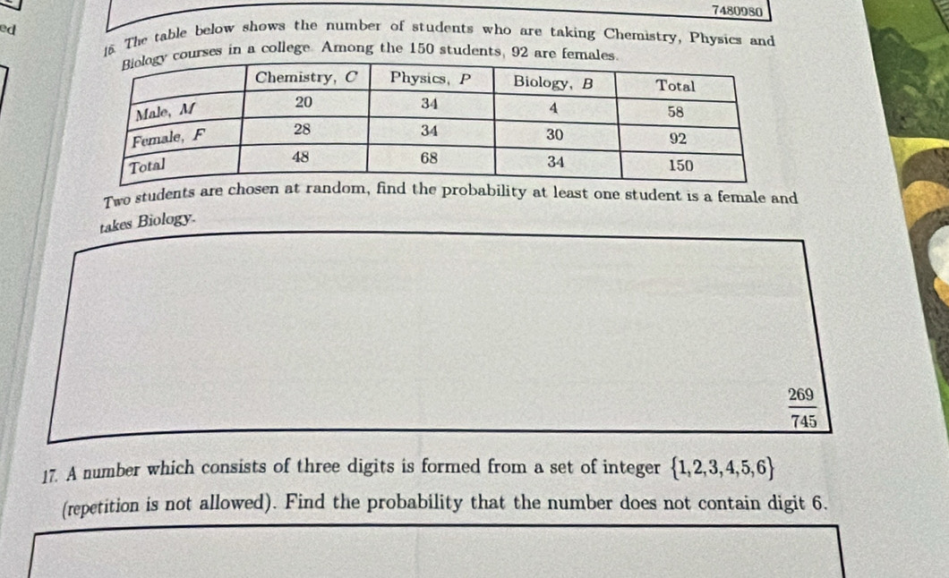 7480980 
ed 16. The table below shows the number of students who are taking Chemistry, Physics and 
courses in a college. Among the 150 students, 92 are females. 
Two students are chosem, find the probability at least one student is a female and 
takes Biology.
 269/745 
17. A number which consists of three digits is formed from a set of integer  1,2,3,4,5,6
(repetition is not allowed). Find the probability that the number does not contain digit 6.