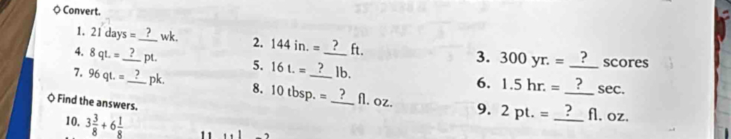 ◇ Convert. 
1. 21days= _ wk. 2. 144in.= ft. 3. 300yr.=
5. 16t.=
scores 
4. 8qL= _ pt. _lb. 6. 1.5hr.= __ 
7. 96qt.= _  pk. 8. 10tbsp.= _ _A. oz. 
sec. 
Q Find the answers. 
10. 3 3/8 +6 1/8 
9. 2pt.= _ fl. oz. 
1 1