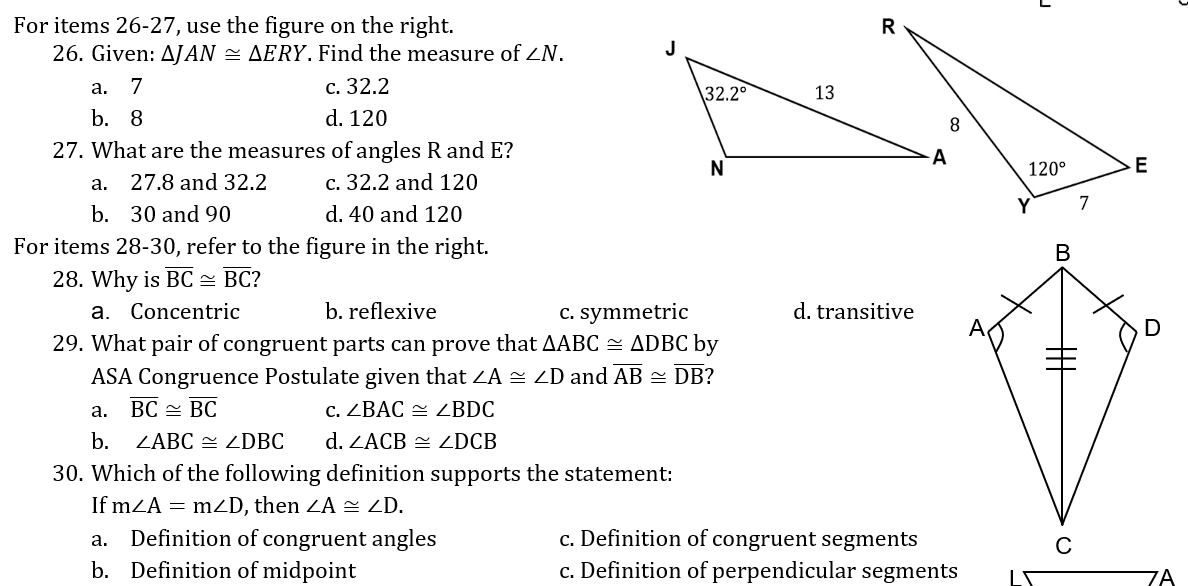 For items 26-27, use the figure on the right. 
26. Given: △ JAN≌ △ ERY. Find the measure of ∠ N.
a. 7 c. 32.2
b. 8 d. 120
27. What are the measures of angles R and E?
a. 27.8 and 32.2 c. 32.2 and 120
b. 30 and 90 d. 40 and 120
For items 28-30, refer to the figure in the right. 
28. Why is overline BC≌ overline BC ?
a. Concentric b. reflexive c. symmetric d. transitive 
29. What pair of congruent parts can prove that △ ABC≌ △ DBC by
ASA Congruence Postulate given that ∠ A≌ ∠ D and overline AB≌ overline DB
a. overline BC≌ overline BC C. ∠ BAC≌ ∠ BDC
b. ∠ ABC≌ ∠ DBC d. ∠ ACB≌ ∠ DCB
30. Which of the following definition supports the statement:
If m∠ A=m∠ D , then ∠ A≌ ∠ D.
a. Definition of congruent angles c. Definition of congruent segments
b. Definition of midpoint c. Definition of perpendicular segments 7A