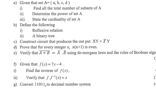 Given that set A=(a,b,c,d)
i) Find all the total number of subsets of A 
ii) Determine the power of set A
iii) State the cardinality of set A
b) Define the following 
i) Reflexive relation 
ii) A binary tree 
c) Construct circuit that produces the out put XY+overline XY
d) Prove that for every integer x, x(x+1) is even. 
e) Verify that overline A+B=overline A. B using de-morgans laws and the rules of Boolean alge 
 
f) Given that f(x)=7x-4. 
i) Find the inverse of f(x), 
ii) Verify that f.f^(-1)(x)=x ( . 
g) Convert 11011_2 to decimal number system