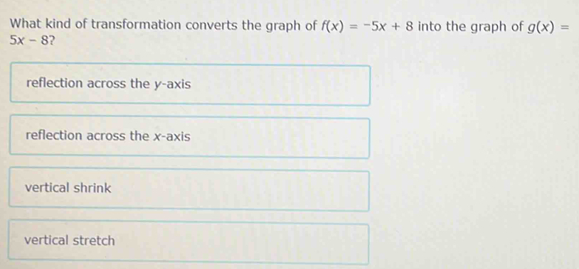 What kind of transformation converts the graph of f(x)=-5x+8 into the graph of g(x)=
5x-8 2
reflection across the y-axis
reflection across the x-axis
vertical shrink
vertical stretch