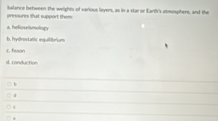 balance between the weights of various layers, as in a star or Earth's atmosphere, and the
pressures that support them:
a. helioseismology
b. hydrostatic equilibrium
c. fisson
d. conduction
b
d
C
a