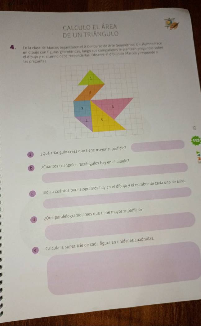 calculo el área 
de un triángulo 
4 En la clase de Marcos organizaron el X Concurso de Arte Geométrico. Un alumno hace 
un dibujo con figuras geométricas, luego sus compañeros le plantean preguntas sobre 
el dibujo y el alumno debe responderlas. Observa el dibujo de Marcos y responde a 
las preguntas. 
143 
a ¿Qué triángulo crees que tiene mayor superficie? 
bì ¿Cuântos triángulos rectángulos hay en el dibujo? 
c Indica cuántos paralelogramos hay en el dibujo y el nombre de cada uno de ellos, 
d ¿Qué paralelogramo crees que tiene mayor superficie? 
e Calcula la superficie de cada figura en unidades cuadradas.