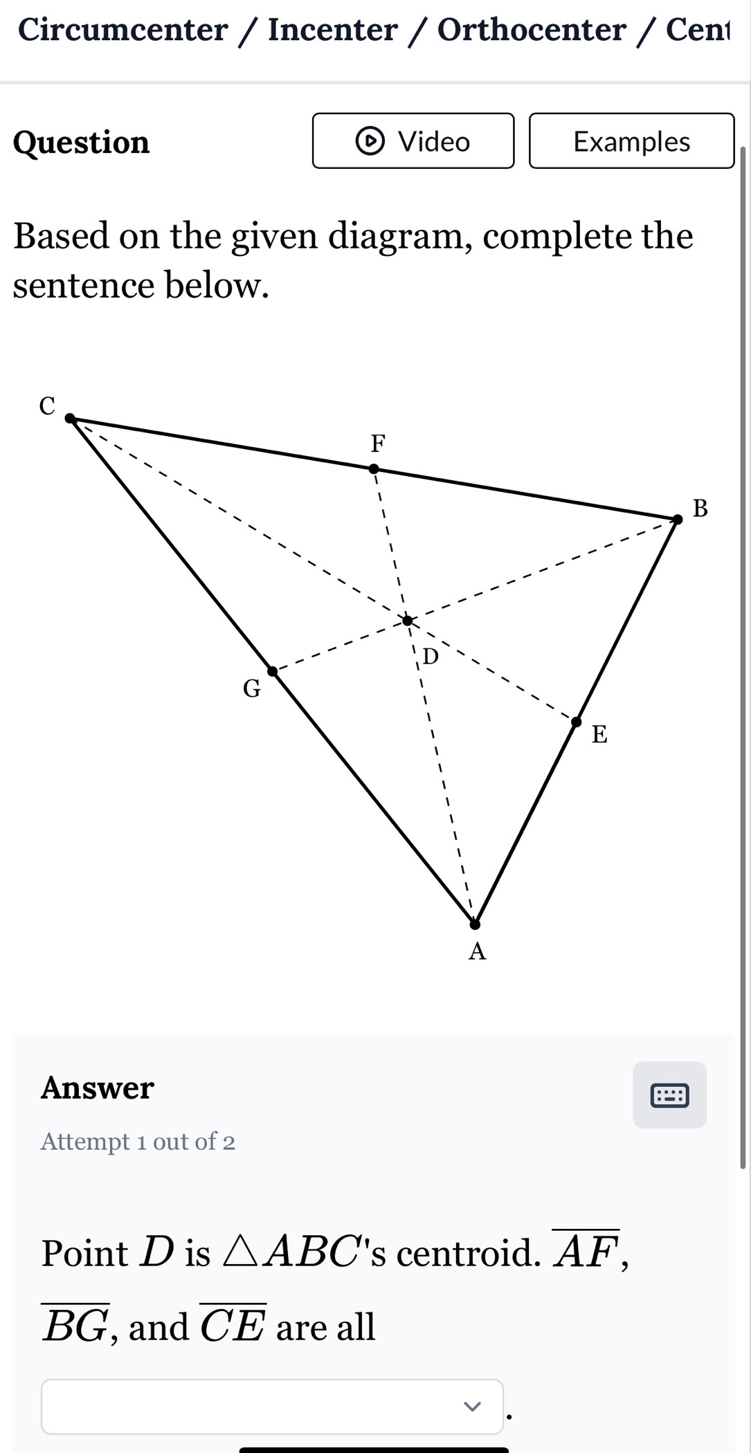 Circumcenter / Incenter / Orthocenter / Cení 
Question Video Examples 
Based on the given diagram, complete the 
sentence below. 
Answer 
Attempt 1 out of 2 
Point D is △ ABC' 's centroid. overline AF,
overline BG , and overline CE are all