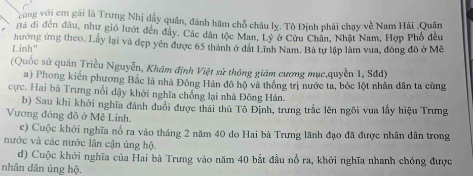 vcùng với em gái là Trưng Nhị dầy quân, đánh hãm chỗ châu lỵ. Tô Định phải chạy về Nam Hải .Quân 
Bà đi đến đầu, như gió lướt đến đẩy. Các dân tộc Man, Lý ở Cửu Chân, Nhật Nam, Hợp Phố đều 
hưởng ứng theo. Lấy lại và dẹp yên được 65 thành ở đất Lĩnh Nam. Bà tự lập làm vua, đóng đô ở Mê 
Linh" 
(Quốc sử quán Triều Nguyễn, Khâm định Việt sử thông giảm cương mục,quyền 1, Sđd) 
a) Phong kiến phương Bắc là nhà Đông Hán đô hộ và thống trị nước ta, bóc lột nhân dân ta cùng 
cực. Hai bà Trưng nổi dậy khởi nghĩa chống lại nhà Đông Hán. 
b) Sau khi khởi nghĩa đánh đuổi được thái thú Tô Định, trưng trắc lên ngôi vua lấy hiệu Trưng 
Vương đóng đô ở Mê Linh. 
c) Cuộc khởi nghĩa nổ ra vào tháng 2 năm 40 do Hai bà Trưng lãnh đạo đã được nhân dân trong 
nước và các nước lân cận ủng hộ. 
d) Cuộc khởi nghĩa của Hai bà Trưng vào năm 40 bắt đầu nổ ra, khởi nghĩa nhanh chóng được 
nhân dân ủng hộ.