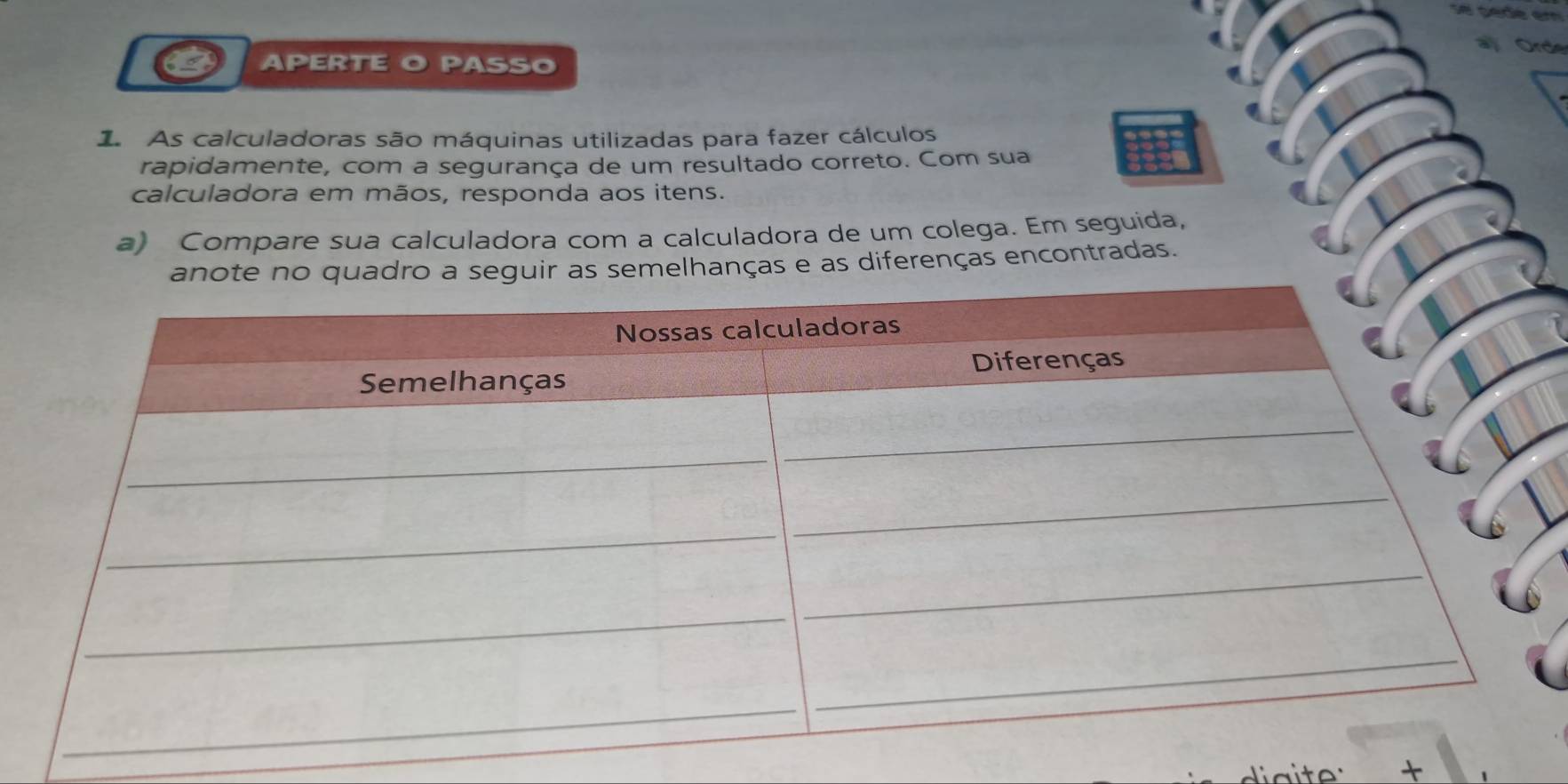 APERTE O PASSO 
1 As calculadoras são máquinas utilizadas para fazer cálculos 
rapidamente, com a segurança de um resultado correto. Com sua 
calculadora em mãos, responda aos itens. 
a) Compare sua calculadora com a calculadora de um colega. Em seguida, 
s semelhanças e as diferenças encontradas. 
+