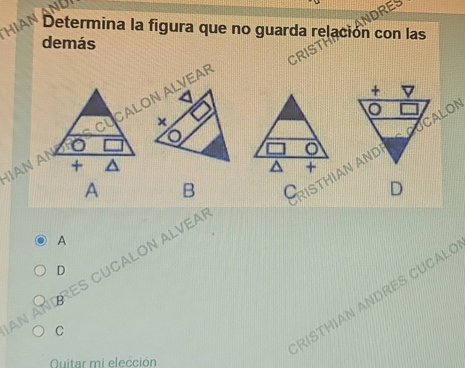 HIAN Determina la figura que no guarda relación con las 
demás 
RIS 
HIAn Aº 
A 
B 
A 
D 
An aÑd res cuCalOn Alvea 
RISTHIAN ANDRES CUCAL 
C 
Quitar mi elección