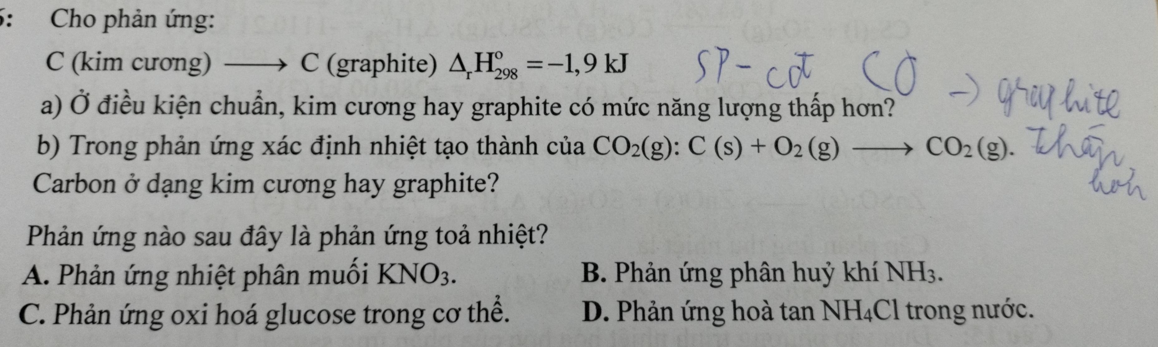 5: Cho phản ứng:
C (kim cương) —→ C (graphite) △ _rH_(298)°=-1,9kJ
a) Ở điều kiện chuẩn, kim cương hay graphite có mức năng lượng thấp hơn?
b) Trong phản ứng xác định nhiệt tạo thành của CO_2(g):C(s)+O_2(g)to CO_2(g). 
Carbon ở dạng kim cương hay graphite?
Phản ứng nào sau đây là phản ứng toả nhiệt?
A. Phản ứng nhiệt phân muối KNO_3. B. Phản ứng phân huỷ khí NH_3.
C. Phản ứng oxi hoá glucose trong cơ thể. D. Phản ứng hoà tan NH_4Cl trong nước.