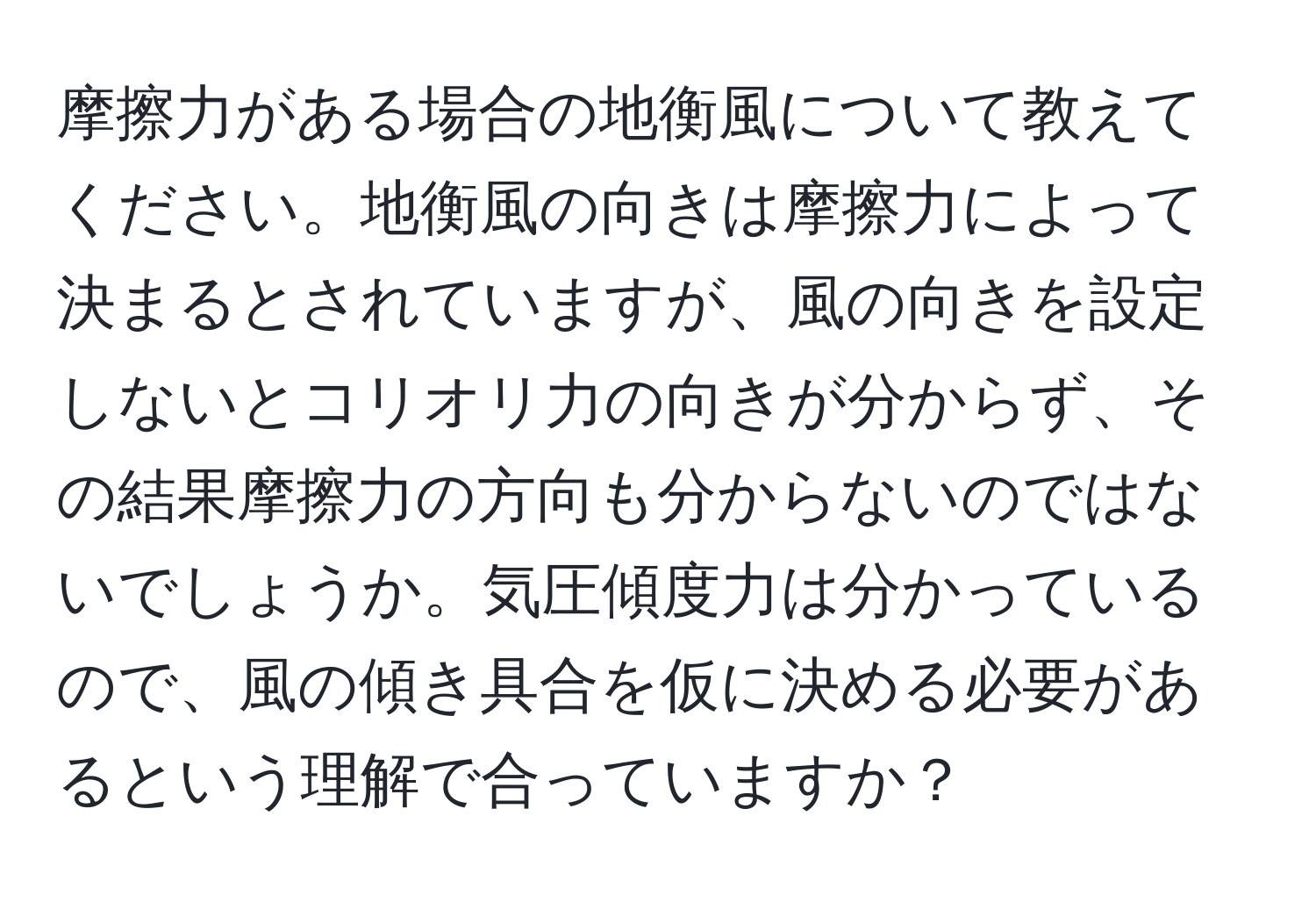 摩擦力がある場合の地衡風について教えてください。地衡風の向きは摩擦力によって決まるとされていますが、風の向きを設定しないとコリオリ力の向きが分からず、その結果摩擦力の方向も分からないのではないでしょうか。気圧傾度力は分かっているので、風の傾き具合を仮に決める必要があるという理解で合っていますか？