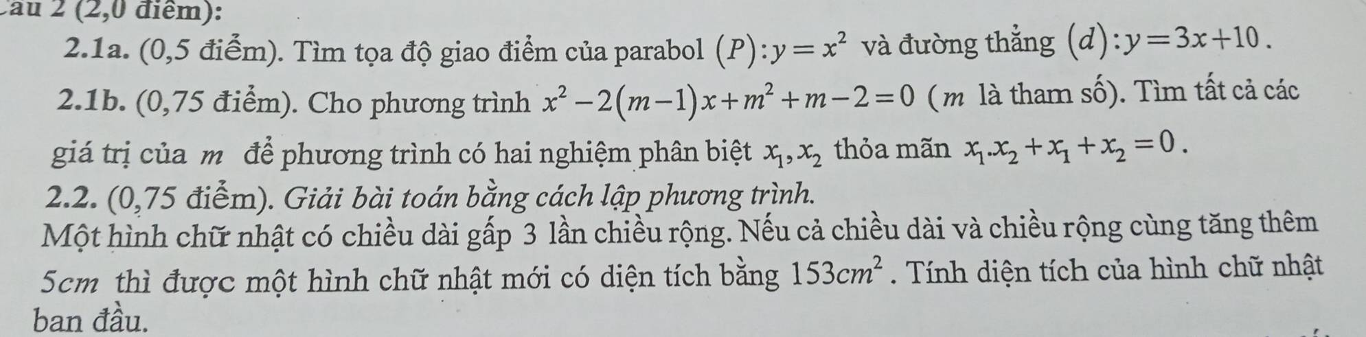 Cau 2 (2,0 điểm): 
2.1a. (0,5 điểm). Tìm tọa độ giao điểm của parabol (P):y=x^2 và đường thẳng (d) y=3x+10. 
2.1b. (0,75 điểm). Cho phương trình x^2-2(m-1)x+m^2+m-2=0 (m là tham số). Tìm tất cả các 
giá trị của m để phương trình có hai nghiệm phân biệt x_1, x_2 thỏa mãn x_1. x_2+x_1+x_2=0. 
2.2. (0,75 điểm). Giải bài toán bằng cách lập phương trình. 
Một hình chữ nhật có chiều dài gấp 3 lần chiều rộng. Nếu cả chiều dài và chiều rộng cùng tăng thêm
5cm thì được một hình chữ nhật mới có diện tích bằng 153cm^2 Tính diện tích của hình chữ nhật 
ban đầu.