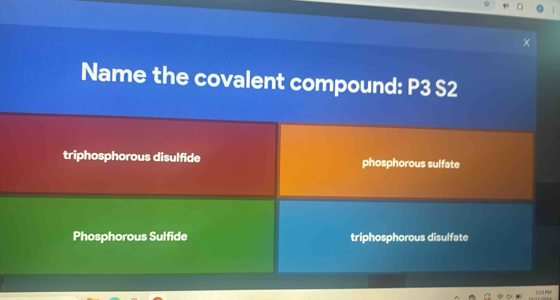 Name the covalent compound: P3 S2
triphosphorous disulfide phosphorous sulfate
Phosphorous Sulfide triphosphorous disulfate
2:13 PM