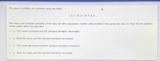 The ages of children at a summer camp are listed.
7, 9, 7, 10, 11, 10, 9, 8, 5
The mean and standard deviation of the data set were calculated. Another child enrolled in the camp who was 15. How did the addition
of this outlier affect the data set?
A. The mean increased and the standard deviation decreased.
B. Both the mean and the standard deviation decreased.
C. The mean decreased and the standard deviation increased.
D. Both the mean and the standard deviation increased.