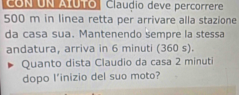 CON UN AIUTO Clauḍio deve percorrere
500 m in linea retta per arrivare alla stazione 
da casa sua. Mantenendo sempre la stessa 
andatura, arriva in 6 minuti (360 s). 
Quanto dista Claudio da casa 2 minuti
dopo l’inizio del suo moto?