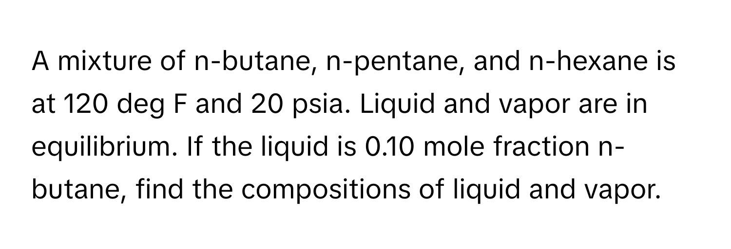 A mixture of n-butane, n-pentane, and n-hexane is at 120 deg F and 20 psia. Liquid and vapor are in equilibrium. If the liquid is 0.10 mole fraction n-butane, find the compositions of liquid and vapor.