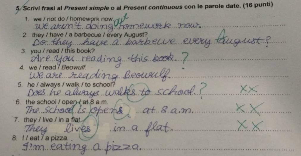 Scrivi frasi al Present simple o al Present continuous con le parole date. (16 punti) 
1. we / not do / homework now 
_ 
2. they / have / a barbecue / every August? 
_ 
3. you / read / this book? 
_ 
4. we / read7 Beowulf 
_ 
5. he / always / walk / to school? 
_ 
6. the school / open / at 8 a.m. 
_ 
_ 
7. they / live / in a flat 
_ 
8. I / eat / a pizza. 
_