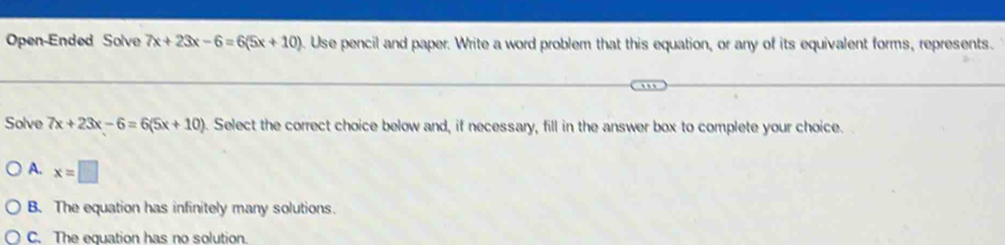 Open-Ended Solve 7x+23x-6=6(5x+10) 9. Use pencil and paper. Write a word problem that this equation, or any of its equivalent forms, represents.
Solve 7x+23x-6=6(5x+10) ). Select the correct choice below and, if necessary, fill in the answer box to complete your choice.
A. x=□
B. The equation has infinitely many solutions.
C. The equation has no solution