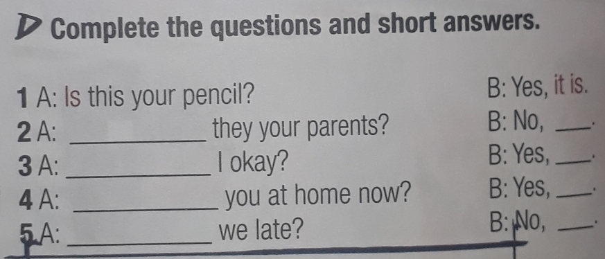 Complete the questions and short answers. 
1 A: Is this your pencil? B: Yes, it is. 
2 A: _they your parents? B: No, _. 
3 A: _I okay? B: Yes, _. 
4 A: _you at home now? B: Yes,_ 
5 A: _we late? B: No,_