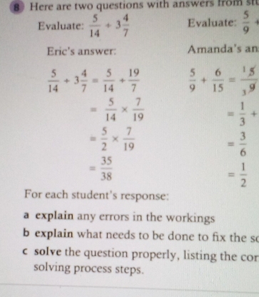 Here are two questions with answers from st 
Evaluate:  5/14 +3 4/7  Evaluate:  5/9 
Eric's answer: Amanda's an
 5/14 +3 4/7 = 5/14 + 19/7   5/9 + 6/15 = 1/3  5/9 
= 5/14 *  7/19 
= 1/3 +
= 5/2 *  7/19 
= 3/6 
= 35/38 
= 1/2 
For each student's response: 
a explain any errors in the workings 
b explain what needs to be done to fix the so 
c solve the question properly, listing the cor 
solving process steps.