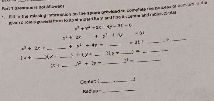 (Desmos is not Allowed) 
1. Fill in the missing information on the space provided to complete the process of converting the 
given circle's general form to its standard form and find its center and radius (5 pts)
x^2+y^2+2x+4y-31=0
x^2+2x+y^2+4y =31
x^2+2x+ _  +y^2+4y+ _  =31+ _+ 
_
(x+ _  (x+ _ ) +(y+ _  (y+ _ ) =
_ 
(x+ _ )^2+(y+ _ _ )^2= _ 
Center: (_ 
_) 
Radius = 
_