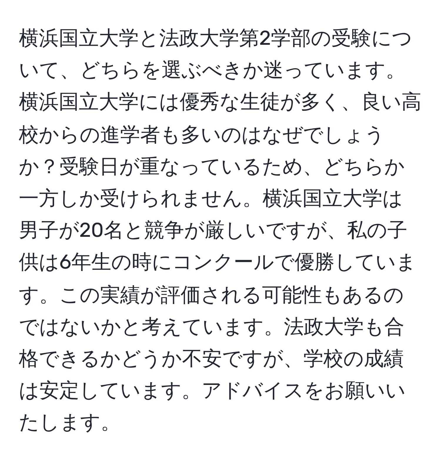 横浜国立大学と法政大学第2学部の受験について、どちらを選ぶべきか迷っています。横浜国立大学には優秀な生徒が多く、良い高校からの進学者も多いのはなぜでしょうか？受験日が重なっているため、どちらか一方しか受けられません。横浜国立大学は男子が20名と競争が厳しいですが、私の子供は6年生の時にコンクールで優勝しています。この実績が評価される可能性もあるのではないかと考えています。法政大学も合格できるかどうか不安ですが、学校の成績は安定しています。アドバイスをお願いいたします。