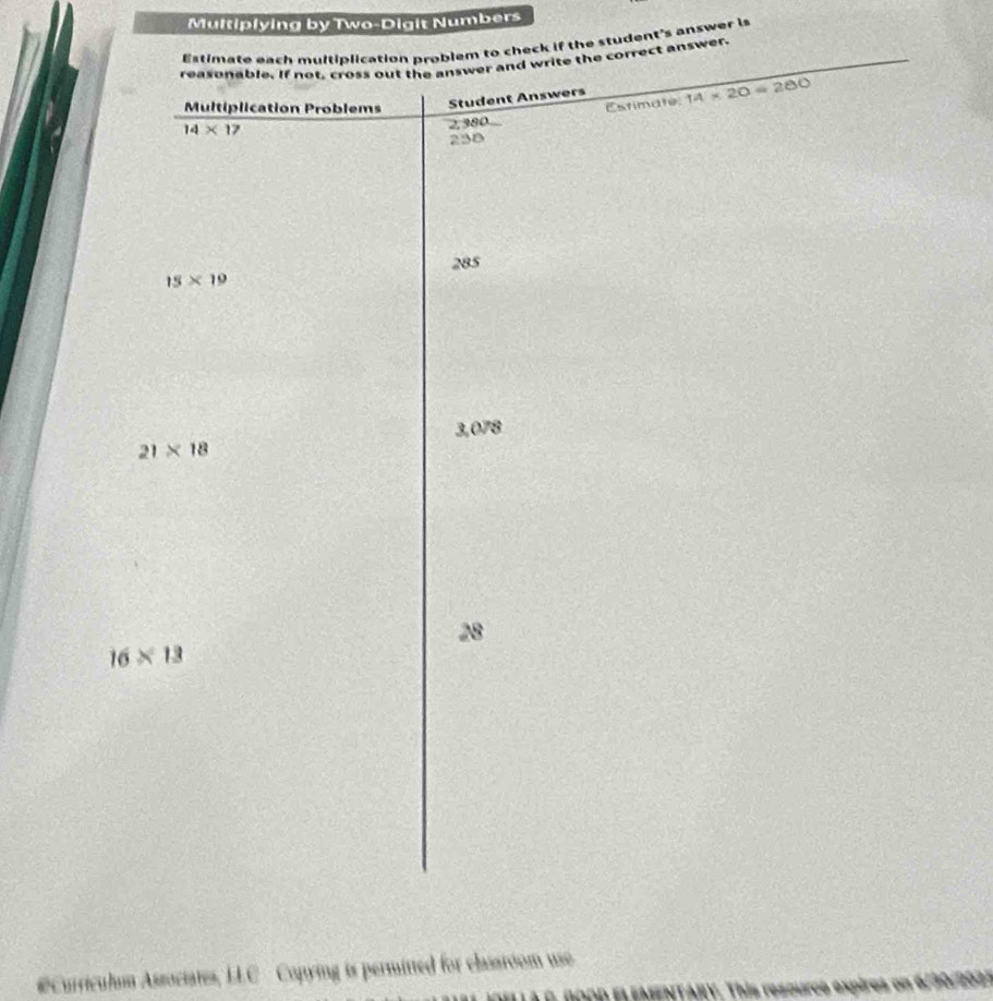 Multiplying by Two-Digit Numbers 
Estimate each multiblication problem to check if the student's answer is 
reasonable. If not, cross out the answer and write the correct answer.
14* 1 Student Answers 14* 20=280
Multiplication Problems 
Estimate:
2,380
238
285
15* 19
3,078
21* 18
28
16* 13
#Curriculm Associates, LLC Copying is permitted for classroom use. 
A BOOD EL ENENTARY. This rescurco expires on d