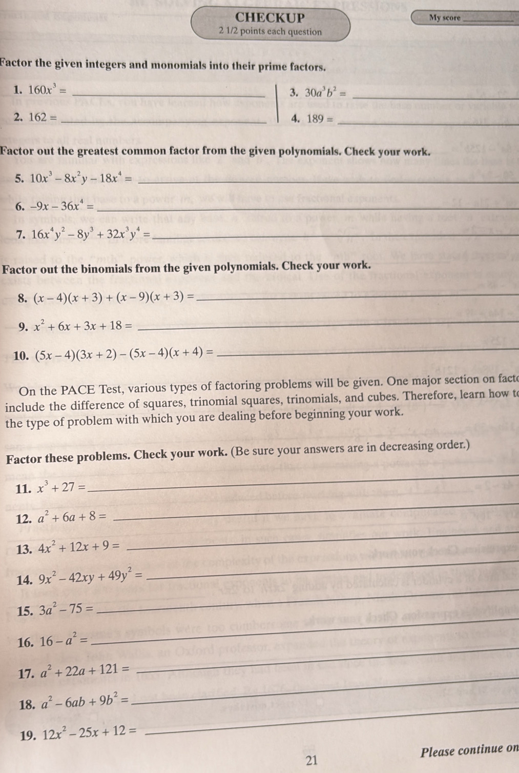 CHECKUP My score_ 
2 1/2 points each question 
Factor the given integers and monomials into their prime factors. 
1. 160x^3= _3. 30a^3b^2= _ 
2. 162= _4. 189= _ 
Factor out the greatest common factor from the given polynomials. Check your work. 
5. 10x^3-8x^2y-18x^4= _ 
6. -9x-36x^4= _ 
7. 16x^4y^2-8y^3+32x^3y^4= _ 
Factor out the binomials from the given polynomials. Check your work. 
8. (x-4)(x+3)+(x-9)(x+3)=
_ 
9. x^2+6x+3x+18=
_ 
10. (5x-4)(3x+2)-(5x-4)(x+4)=
_ 
On the PACE Test, various types of factoring problems will be given. One major section on fact 
include the difference of squares, trinomial squares, trinomials, and cubes. Therefore, learn how to 
the type of problem with which you are dealing before beginning your work. 
Factor these problems. Check your work. (Be sure your answers are in decreasing order.) 
11. x^3+27=
_ 
12. a^2+6a+8=
_ 
_ 
13. 4x^2+12x+9=
_ 
14. 9x^2-42xy+49y^2=
15. 3a^2-75=
_ 
16. 16-a^2=
_ 
17. a^2+22a+121= _ 
_ 
18. a^2-6ab+9b^2=
19. 12x^2-25x+12=
_ 
21 Please continue on