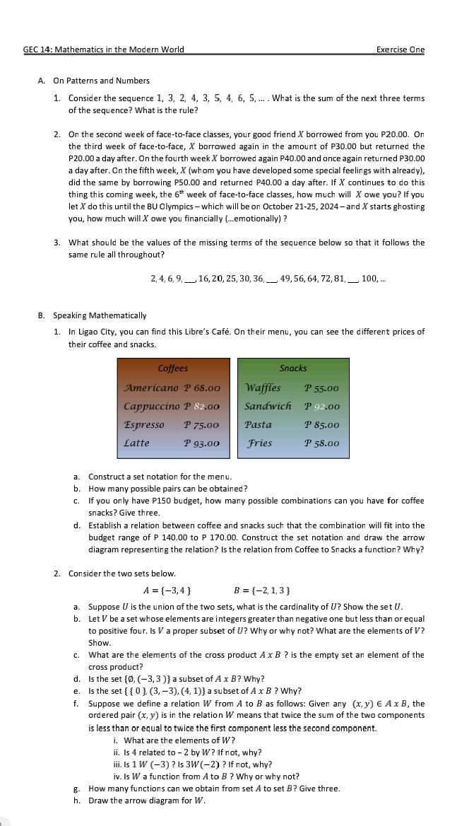 GEC 14: Mathematics in the Modern World Exercise One
A. On Patterns and Numbers
1. Consider the sequence 1, 3, 2, 4, 3, 5, 4, 6, 5, ... . What is the sum of the next three terms
of the sequence? What is the rule?
2. On the second week of face-to-face classes, your good friend X borrowed from you P20.00. On
the third week of face-to-face, X borrowed again in the amount of P30.00 but returned the
P20.00 a day after. On the fourth week X borrowed again P40.00 and once again returned P30.00
a day after. On the fifth week, X (whom you have developed some special feelings with already),
did the same by borrowing P50.00 and returned P40.00 a day after. If X continues to do this
thing this coming week, the 6^(th) week of face-to-face classes, how much will X owe you? If you
let X do this until the BU Olympics - which will be on October 21-25, 2024 - and X starts ghosting
you, how much will X owe you financially (...emotionally) ?
3. What should be the values of the missing terms of the sequence below so that it follows the
same rule all throughout?
2, 4, 6, 9, , 16, 20, 25, 30, 36, , 49, 56, 64, 72, 81 100, ...
B. Speaking Mathematically
1. In Ligao City, you can find this Libre’s Café. On their menu, you can see the different prices of
their coffee and snacks.
Coffees Snacks
Americano P 68.0c Waffles P 55.00
Cappuccíno P 82.00 Sandwich P 92.00
Espresso P 75.00 Pasta P 85.00
Latte P 93.00 Fries P 58.00
a. Construct a set notation for the menu.
b. How many possible pairs can be obtained?
c. If you only have P150 budget, how many possible combinations can you have for coffee
snacks? Give three.
d. Establish a relation between coffee and snacks such that the combination will fit into the
budget range of P 140.00 to P 170.00. Construct the set notation and draw the arrow
diagram representing the relation?' Is the relation from Coffee to Snacks a function? Why?
2. Consider the two sets below.
A= -3,4 B= -2,1,3
a. Suppose V is the union of the two sets, what is the cardinality of U? Show the set U.
b. Let V be a set whose elements are integers greater than negative one but less than or equal
to positive four. Is V a proper subset of U? Why or why not? What are the elements of V?
Show.
c. What are the elements of the cross product A* B ? is the empty set an element of the
cross product?
d. Is the set  varnothing ,(-3,3) a subset of . AxB?Why ?
e. Is the set   0 ,(3,-3),(4,1) a subset of AxB?Why?
f. Suppose we define a relation W from A to B as follows: Given any (x,y) E A* B , the
ordered pair (x,y) is in the relation W means that twice the sum of the two components
is less than or equal to twice the first component less the second component.
i. What are the elements of W?
ii. Is 4 related t o-2 by W? If not, why?
iii. Is 1W(-3) ? ls 3W(-2)?Ifnot,why?
iv. Is W a function from A to B ? Why or why not?
g. How many functions can we obtain from set A to set B? Give three.
h. Draw the arrow diagram for W.